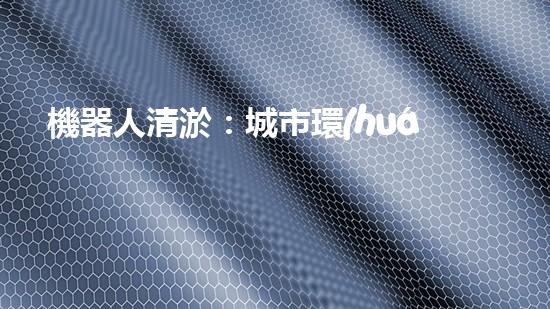 機器人清淤：城市環(huán)境衛(wèi)士還是技術(shù)挑戰(zhàn)？